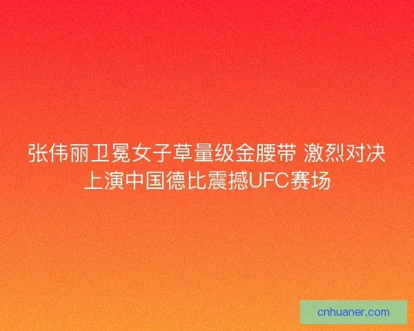 张伟丽卫冕女子草量级金腰带 激烈对决上演中国德比震撼UFC赛场