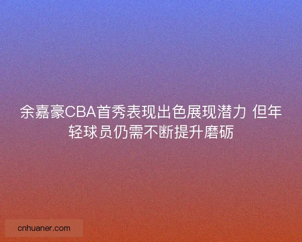 余嘉豪CBA首秀表现出色展现潜力 但年轻球员仍需不断提升磨砺